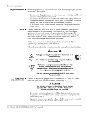 Page 94Section 4: Maintenance  
4-2   Christie DS+60/DW30/Matrix 3000 User’s Manual  
 
Operate the projector in an environment, which meets the operating range as specified 
in Section 6 – Specifications. 
◊ Do not operate the projector close to water, such as near a swimming pool. Do not 
operate in extremely humid environments. 
◊ Do not place the projector on an unstable cart, stand or table. A projector and cart 
combination should be used with care. Sudden stops, excessive force and uneven 
surfaces may...