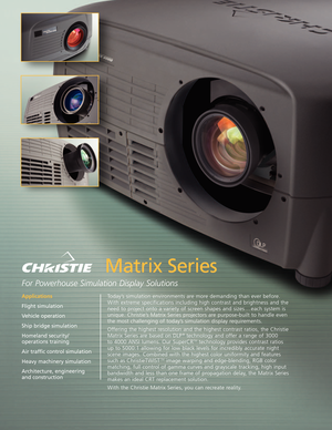 Page 1Matrix Series
For Powerhouse Simulation Display Solutions 
Today’s simulation environments are more demanding than ever before.
With extreme specifications including high contrast and brightness and the
need to project onto a variety of screen shapes and sizes . . . each system is
unique. Christie’s Matrix Series projectors are purposebuilt to handle even
the most challenging of today’s simulation display requirements.
Offering the highest resolution and the highest contrast ratios, the Christie
Matrix...