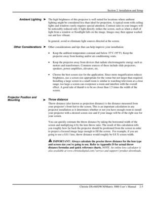 Page 11Section 2: Installation and Setup 
 
Christie DS+60/DW30/Matrix 3000 User’s Manual     2-5  
The high brightness of this projector is well suited for locations where ambient 
lighting might be considered less than ideal for projection. A typical room with ceiling 
lights and windows rarely requires special attention. Contrast ratio in your images will 
be noticeably reduced only if light directly strikes the screen, such as when a shaft of 
light from a window or floodlight falls on the image. Images may...