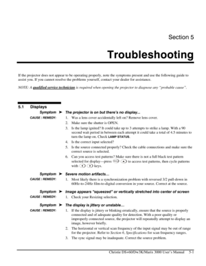 Page 101Section 5 
Troubleshooting  
 
Christie DS+60/Dw3K/Marix 3000 User’s Manual     5-1 
 
If the projector does not appear to be operating properly, note the symptoms present and use the following guide to 
assist you. If you cannot resolve the problems yourself, contact your dealer for assistance. 
NOTE: A qualified service technician
 is required when opening the projector to diagnose any “probable cause”. 
 
 
 
 
The projector is on but there’s no display... 
1.  Was a lens cover accidentally left on?...