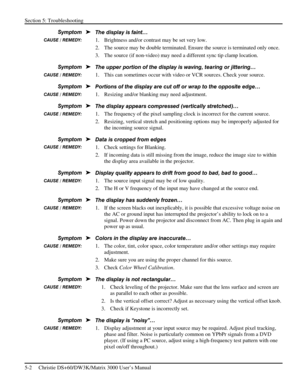 Page 102Section 5: Troubleshooting 
5-2     Christie DS+60/DW3K/Matrix 3000 User’s Manual      
The display is faint… 
1.  Brightness and/or contrast may be set very low. 
2.  The source may be double terminated. Ensure the source is terminated only once. 
3.  The source (if non-video) may need a different sync tip clamp location. 
The upper portion of the display is waving, tearing or jittering… 
1.  This can sometimes occur with video or VCR sources. Check your source. 
Portions of the display are cut off or...