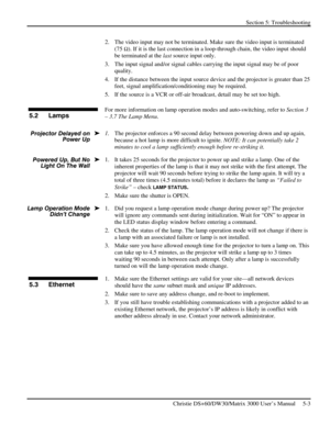 Page 103Section 5: Troubleshooting 
 
   Christie DS+60/DW30/Matrix 3000 User’s Manual     5-3  
2.  The video input may not be terminated. Make sure the video input is terminated 
(75 
Ω). If it is the last connection in a loop-through chain, the video input should 
be terminated at the last source input only. 
3.  The input signal and/or signal cables carrying the input signal may be of poor 
quality. 
4.  If the distance between the input source device and the projector is greater than 25 
feet, signal...