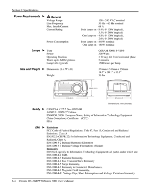 Page 108Section 6: Specifications 
6-4     Christie DS+60/DW30/Matrix 3000 User’s Manual      
 
 General 
Voltage Range  100 – 240 VAC nominal 
Line Frequency   50 Hz – 60 Hz nominal 
Max. Inrush Current  68 A 
Current Rating    Both lamps on - 8.4A @ 100V (typical),  
      3.5A @ 240V (typical) 
    One lamp on -  4.8A @ 100V (typical), 
      2.0A @ 240V (typical) 
Power Consumption    Both lamps on - 840W nominal 
      One lamp on - 480W nominal 
Type  OSRAM 300W P-VIP 
Power   300 Watts 
Operating...