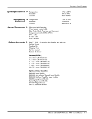 Page 109Section 6: Specifications 
 
   Christie DS+60/DW30/Matrix 3000 User’s Manual     6-5  
Temperature 10°C to 35°C 
Humidity 20% to 90% 
Altitude   0m to 3050m 
 
Temperature -20°C to 70°C 
Humidity  5% to 95% 
Altitude  0m to 9144 m 
 
IR remote (with batteries) 
Wired remote control cable  
Line Cords (North American and European) 
Computer cable (Dsub15 to DVI-I) 
DVI-I cable 
S-video cable 
User’s Manual 
Kore 10-bit Librarian for downloading new software 
Ceiling Mount 
Stacking Kit 
Shipping Case...