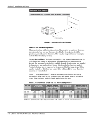 Page 12Section 2: Installation and Setup 
2-6   Christie DS+60/DW30/Matrix 3000 User’s Manual  
 
Figure 2.1. Estimating Throw Distance 
 
Vertical and horizontal position  
The correct vertical and horizontal position of the projector in relation to the screen 
depends on the lens type and the screen size. Ideally, the projector should be 
positioned perpendicular to the screen. This way, the image will appear rectangular 
instead of keystoned (trapezoidal).  
The vertical position of the image can be offset –...