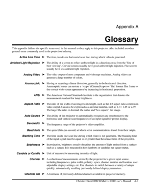 Page 111Appendix A 
Glossary 
 
   Christie DS+60/DW30/Matrix 3000 User’s Manual     A-1 
This appendix defines the specific terms used in this manual as they apply to this projector. Also included are other 
general terms commonly used in the projection industry. 
The time, inside one horizontal scan line, during which video is generated. 
The ability of a screen to reflect ambient light in a direction away from the line of 
best viewing. Curved screens usually have good ambient light rejection. Flat screens...