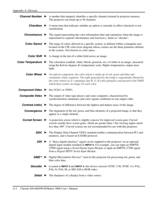 Page 112Appendix A: Glossary 
A-2     Christie DS+60/DW30/Matrix 3000 User’s Manual      
A number that uniquely identifies a specific channel retained in projector memory. 
The projector can retain up to 50 channels. 
A menu item that indicates whether an option is currently in effect (checked) or not 
(unchecked). 
The signal representing the color information (hue and saturation) when the image is 
represented as separate chrominance and luminance. Same as “chroma”. 
The range of colors allowed in a specific...