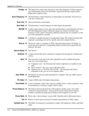 Page 116Appendix A: Glossary 
A-6     Christie DS+60/DW30/Matrix 3000 User’s Manual      
The output from certain video tape players and video equipment. S-Video separates 
sync and luminance from color information, typically producing a higher quality 
display than composite video. 
The horizontal or vertical frequency at which images are generated. Also known as 
scan rate or refresh rate. 
One horizontal line on the display. 
The horizontal or vertical frequency at which images are generated. 
A video output...