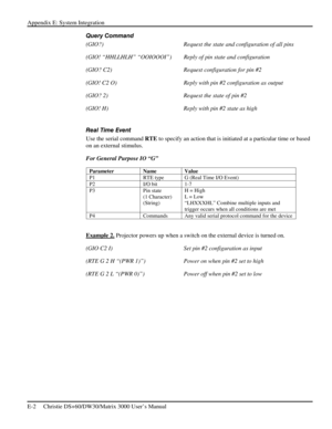 Page 126Appendix E: System Integration 
E-2     Christie DS+60/DW30/Matrix 3000 User’s Manual      
Query Command 
(GIO?)  Request the state and configuration of all pins 
(GIO! “HHLLHLH” “OOIOOOI”)   Reply of pin state and configuration 
(GIO? C2)  Request configuration for pin #2 
(GIO! C2 O)  Reply with pin #2 configuration as output 
(GIO? 2)  Request the state of pin #2 
(GIO! H)  Reply with pin #2 state as high 
 
Real Time Event 
Use the serial command RTE to specify an action that is initiated at a...