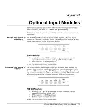 Page 127Appendix F 
Optional Input Modules 
 
   Christie DS+60/DW30/Matrix 3000 User’s Manual     F-1 
There are many optional input modules and accessories currently available for this 
projector. Contact your dealer for a complete and up-to-date listing. 
NOTE: Always unplug the projector or switcher before installing or removing any optional 
input module. 
 
The RGB500 Input Module may be installed in this projector, a Marquee Signal 
Switcher, or a Marquee Case/Power Supply. The module receives analog RGB...