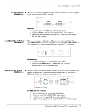 Page 129Appendix F: Optional Input Modules 
 
   Christie DS+60/DW30/Matrix 3000 User’s Manual     F-3  
 
This module can display digital video input signals conforming to the DVI (Digital 
Visual Interface) single-channel standard. 
 
Features 
◊ supports Digital Visual Interface (DVI) single-channel  
◊ supports VESA Extended Display Identification Data (EDID)  
◊ provides an active-loop-through using a DVI connector (conforming to 
the DVI Specification) 
 
 
This module accepts a serial digital 4:2:2...