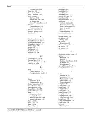 Page 136Index 
 Christie DS+60/DW30/Matrix 3000 User’s Manual    
Main functions, 3-60 
Enter Key, 3-9 
Error Codes, 3-65 
Error Conditions, 3-64 
Error Messages 
Bad Sync, 3-64 
H-Sync or V-Sync, 3-65 
No Signal, 3-64 
System Warnings/Errors, 3-65 
Ethernet 
Communications, 2-16 
Troubleshooting, 5-3 
Ethernet Network, 2-18 
Ethernet Settings, 3-37 
Exit Key, 3-9 
F 
Film Mode Threshold, 3-33 
Frame Delay, 3-33, 3-34 
Frame Delay Monitor, 3-33 
Frame Lock Enable, 3-33 
Freeze Image, 3-43 
Full Height, 3-21...