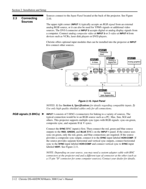 Page 18Section 2: Installation and Setup 
2-12   Christie DS+60/DW30/Matrix 3000 User’s Manual  
Sources connect to the Input Panel located at the back of the projector. See Figure 
2.10. 
The upper right corner (
INPUT 1) typically accepts an RGB signal from an external 
analog RGB source, or it can also be used for YPbPr signals or additional video 
sources. The DVI-I connector at 
INPUT 2 accepts digital or analog display signals from 
a computer. Connect analog composite video at 
INPUT 3 or S-video at...