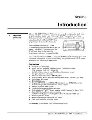 Page 3Section 1 
Introduction  
 
   Christie DS+60/DW30/Matrix 3000 User’s Manual     1-1 
 
Christie DS+60/DW30/Matrix 3000 projectors are professional quality single-chip 
projectors that use Digital Light Processing (DLP) technology from Texas 
Instruments to achieve bright, crisp images. With a range of available lenses, input 
modules and built-in ChristieNET these 
projectors are flexible and customizable. 
The compact size and native SXGA+ 
(1400x1050) resolution of the DS+60, and the 
native 720P...