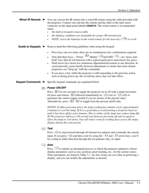 Page 31Section 3: Operation 
 
Christie DS+60/DW30/Matrix 3000 User’s Manual     3-5  
 
You can convert the IR remote into a wired IR remote using the cable provided with 
the projector. Connect one end into the remote and the other to the mini stereo 
connector on the input panel labeled 
REMOTE. The wired remote is recommended 
when: 
• the built-in keypad is inaccessible 
• the lighting conditions are unsuitable for proper IR transmission 
• NOTE: Leave the batteries in the wired remote for the laser key ()...