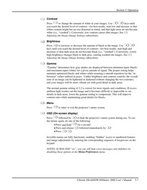 Page 33Section 3: Operation 
 
Christie DS+60/DW30/Matrix 3000 User’s Manual     3-7  
Contrast 
Press 
Contra st to change the amount of white in your images. Use  keys until 
you reach the desired level of contrast—for best results, start low and increase so that 
whites remain bright but are not distorted or tinted, and that light areas do not become 
white (i.e., “crushed”). Conversely, low contrast causes dim images. See 3.5, 
Adjusting the Image (Image Settings subsection).  
Brightness 
Press 
Bright to...