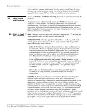 Page 40Section 3: Operation 
3-14   Christie DS+60/DW30/Matrix 3000 User’s Manual  
NOTES: 1) Once you enter the first digit, this digit replaces all old digits. 2) If you 
press any non-numbered key, the number entered up to that point is accepted and 
updated as the new value. 3) Press 
Ex i t to cancel editing of numerical values. 
 
NOTE: See Section 2, Installation and Setup, for details on connecting sources to the 
projector. 
The projector stores and automatically recalls up to 50 different channels...