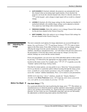 Page 45Section 3: Operation 
 
Christie DS+60/DW30/Matrix 3000 User’s Manual     3-19  
• AUTO SOURCE: If checked, (default), the projector can automatically locate 
this channel when an incoming input signal matches. If not checked, the 
projector can locate the selected channel only when it is directly selected via 
Channe l on the keypad—and a change in input signal will not result in a channel 
change. 
• 
LOCKED: If checked, all of the image settings for this channel are disabled. If 
unchecked (default),...