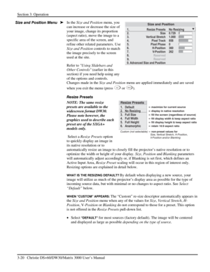 Page 46Section 3: Operation 
3-20   Christie DS+60/DW30/Matrix 3000 User’s Manual  
In the Size and Position menu, you 
can increase or decrease the size of 
your image, change its proportion 
(aspect ratio), move the image to a 
specific area of the screen, and 
refine other related parameters. Use 
Size and Position controls to match 
the image precisely to the screen 
used at the site. 
Refer to Using Slidebars and 
Other Controls (earlier in this 
section) if you need help using any 
of the options and...