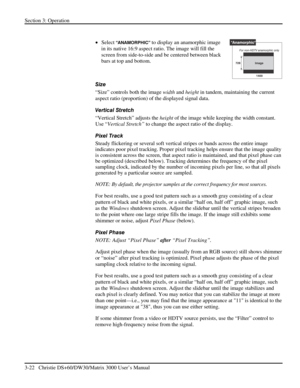 Page 48Section 3: Operation 
3-22   Christie DS+60/DW30/Matrix 3000 User’s Manual  
 
• Select “ANAMORPHIC” to display an anamorphic image 
in its native 16:9 aspect ratio. The image will fill the 
screen from side-to-side and be centered between black 
bars at top and bottom.  
 
Size 
“Size” controls both the image width and height in tandem, maintaining the current 
aspect ratio (proportion) of the displayed signal data.  
Vertical Stretch 
“Vertical Stretch” adjusts the height of the image while keeping the...