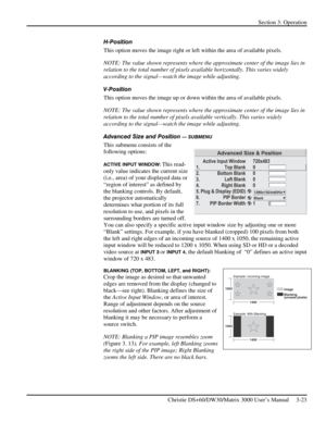 Page 49Section 3: Operation 
 
Christie DS+60/DW30/Matrix 3000 User’s Manual     3-23  
H-Position 
This option moves the image right or left within the area of available pixels. 
NOTE: The value shown represents where the approximate center of the image lies in 
relation to the total number of pixels available horizontally. This varies widely 
according to the signal—watch the image while adjusting. 
V-Position 
This option moves the image up or down within the area of available pixels. 
NOTE: The value shown...