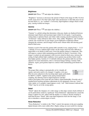 Page 51Section 3: Operation 
 
Christie DS+60/DW30/Matrix 3000 User’s Manual     3-25  
Brightness 
(
SHORT CUT: Press Bright and adjust the slidebar.) 
“Brightness” increases or decreases the amount of black in the image (0-100). For best 
results, keep close to 50. Start with a high value and decrease so that dark areas do not 
become black (i.e., are “crushed”). Conversely, high brightness changes black to dark 
gray, causing washed-out images.  
Gamma 
(
SHORT CUT: Press Gamma and adjust the slidebar.)...