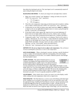 Page 55Section 3: Operation 
 
Christie DS+60/DW30/Matrix 3000 User’s Manual     3-29  
then delete the checkmark and exit. The Auto Input Level is automatically turned off 
upon exiting the Input Levels menu.  
BLACKLEVELS AND DRIVES – To check your image levels and adjust these controls: 
1.  Make sure overall “Contrast” and “Brightness” settings are both set to near 50. 
NOTE: Not required for “Auto” adjustment. 
• 
Contra st= 50 (approx.) 
• 
Bright= 50 (approx.) 
2.  Check the color temperature setup using...