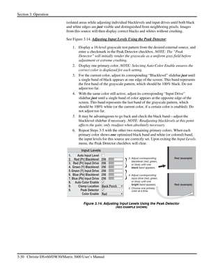 Page 56Section 3: Operation 
3-30   Christie DS+60/DW30/Matrix 3000 User’s Manual  
isolated areas while adjusting individual blacklevels and input drives until both black 
and white edges are just visible and distinguished from neighboring pixels. Images 
from this source will then display correct blacks and whites without crushing. 
See Figure 3.14. Adjusting Input Levels Using the Peak Detector
: 
1.  Display a 16-level grayscale test pattern from the desired external source, and 
enter a checkmark in the...