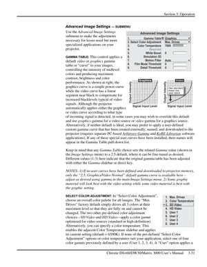 Page 57Section 3: Operation 
 
Christie DS+60/DW30/Matrix 3000 User’s Manual     3-31  
Advanced Image Settings — SUBMENU 
Use the Advanced Image Settings 
submenu to make the adjustments 
necessary for lesser-used but more 
specialized applications on your 
projector. 
GAMMA TABLE: This control applies a 
default video or graphics gamma 
table or “curve” to your images, 
controlling the intensity of midlevel 
colors and producing maximum 
contrast, brightness and color 
performance. As shown at right, the...