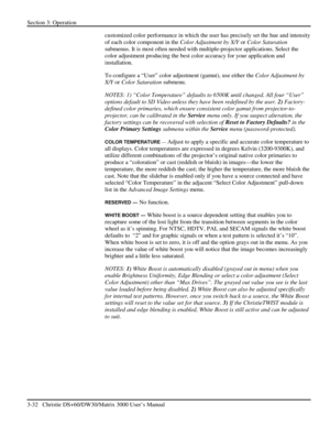 Page 58Section 3: Operation 
3-32   Christie DS+60/DW30/Matrix 3000 User’s Manual  
customized color performance in which the user has precisely set the hue and intensity 
of each color component in the Color Adjustment by X/Y or Color Saturation 
submenus. It is most often needed with multiple-projector applications. Select the 
color adjustment producing the best color accuracy for your application and 
installation. 
To configure a “User” color adjustment (gamut), use either the Color Adjustment by 
X/Y or...