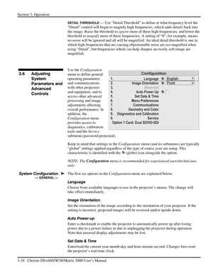 Page 60Section 3: Operation 
3-34   Christie DS+60/DW30/Matrix 3000 User’s Manual  
DETAIL THRESHOLD — Use “Detail Threshold” to define at what frequency level the 
“Detail” control will begin to magnify high frequencies, which adds details back into 
the image. Raise the threshold to ignore more of these high frequencies, and lower the 
threshold to magnify more of these frequencies. A setting of “0”, for example, means 
no noise will be ignored and all will be magnified. An ideal detail threshold is one in...