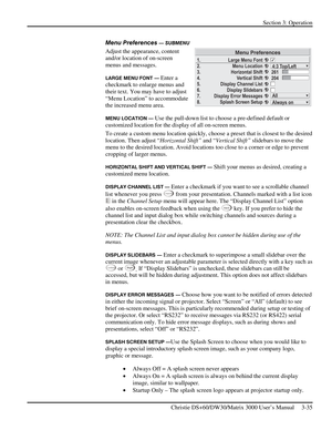 Page 61Section 3: Operation 
 
Christie DS+60/DW30/Matrix 3000 User’s Manual     3-35  
Menu Preferences — SUBMENU 
Adjust the appearance, content 
and/or location of on-screen 
menus and messages. 
LARGE MENU FONT — Enter a 
checkmark to enlarge menus and 
their text. You may have to adjust 
“Menu Location” to accommodate 
the increased menu area. 
MENU LOCATION — Use the pull-down list to choose a pre-defined default or 
customized location for the display of all on-screen menus.  
To create a custom menu...