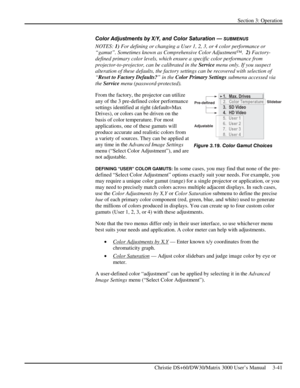 Page 67Section 3: Operation 
 
Christie DS+60/DW30/Matrix 3000 User’s Manual     3-41  
Color Adjustments by X/Y, and Color Saturation — SUBMENUS 
NOTES: 1) For defining or changing a User 1, 2, 3, or 4 color performance or 
“gamut”. Sometimes known as Comprehensive Color Adjustment™.  2) Factory-
defined primary color levels, which ensure a specific color performance from 
projector-to-projector, can be calibrated in the Service menu only. If you suspect 
alteration of these defaults, the factory settings can...