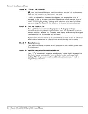 Page 8Section 2: Installation and Setup 
2-2   Christie DS+60/DW30/Matrix 3000 User’s Manual  
Connect the Line Cord 
 North American and European rated line cords are provided with each projector. 
Make sure you use the correct line cord for your area. 
Connect the appropriately rated line cord (supplied with the projector) to the AC 
receptacle located on the lower right side of the projector and the other end to an AC 
outlet (100-240V). Do not use a line cord or AC supply not in the specified voltage 
and...