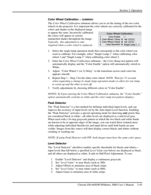 Page 71Section 3: Operation 
 
Christie DS+60/DW30/Matrix 3000 User’s Manual     3-45  
Color Wheel Calibration — SUBMENU 
The Color Wheel Calibration submenu allows you to set the timing of the two color 
wheels in the projector. It is important the color wheels are correctly calibrated for the 
colors and shades in the displayed image 
to appear the same. Incorrectly calibrated, 
the colors will appear in various 
unmatched shades throughout the image. 
Typically,  this adjustment is only 
required when a...