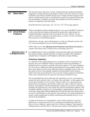 Page 79Section 3: Operation 
 
Christie DS+60/DW30/Matrix 3000 User’s Manual     3-53  
 
The read-only Status menu lists a variety of details about the standard and optional 
components currently detected in the projector. Refer to the Status menu for versions 
of hardware and software installed, the type (size) of lamp, the hours logged in total 
and for a specific period (such as a rental period), and for your projector model name 
and serial number. In addition, the Status menu identifies the current...