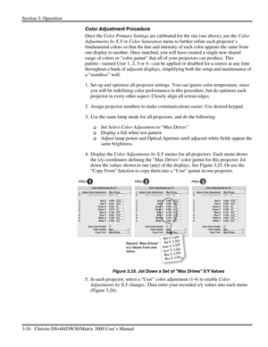 Page 80Section 3: Operation 
3-54   Christie DS+60/DW30/Matrix 3000 User’s Manual  
Color Adjustment Procedure 
Once the Color Primary Settings are calibrated for the site (see above), use the Color 
Adjustments by X,Y or Color Saturation menu to further refine each projector’s 
fundamental colors so that the hue and intensity of each color appears the same from 
one display to another. Once matched, you will have created a single new shared 
range of colors or “color gamut” that all of your projectors can...