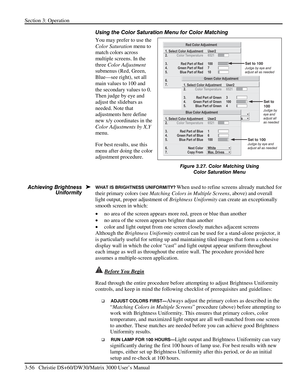 Page 82Section 3: Operation 
3-56   Christie DS+60/DW30/Matrix 3000 User’s Manual  
Using the Color Saturation Menu for Color Matching 
You may prefer to use the 
Color Saturation menu to 
match colors across 
multiple screens. In the 
three Color Adjustment 
submenus (Red, Green, 
Blue—see right), set all 
main values to 100 and 
the secondary values to 0. 
Then judge by eye and 
adjust the slidebars as 
needed. Note that 
adjustments here define 
new x/y coordinates in the 
Color Adjustments by X,Y 
menu....