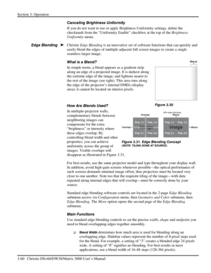 Page 86Section 3: Operation 
3-60   Christie DS+60/DW30/Matrix 3000 User’s Manual  
Canceling Brightness Uniformity 
If you do not want to use or apply Brightness Uniformity settings, delete the 
checkmark from the “Uniformity Enable” checkbox at the top of the Brightness 
Uniformity menu. 
Christie Edge Blending is an innovative set of software functions that can quickly and 
easily blend the edges of multiple adjacent full screen images to create a single 
seamless larger image. 
What is a Blend? 
In simple...