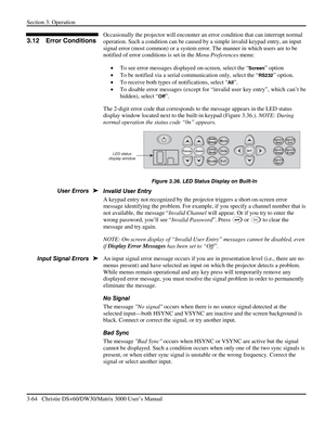 Page 90Section 3: Operation 
3-64   Christie DS+60/DW30/Matrix 3000 User’s Manual  
Occasionally the projector will encounter an error condition that can interrupt normal 
operation. Such a condition can be caused by a simple invalid keypad entry, an input 
signal error (most common) or a system error. The manner in which users are to be 
notified of error conditions is set in the Menu Preferences menu: 
• To see error messages displayed on-screen, select the “
Screen” option 
• To be notified via a serial...