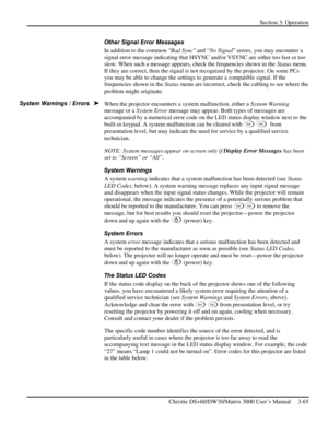 Page 91Section 3: Operation 
 
Christie DS+60/DW30/Matrix 3000 User’s Manual     3-65  
Other Signal Error Messages 
In addition to the common Bad Sync and “No Signal” errors, you may encounter a 
signal error message indicating that HSYNC and/or VSYNC are either too fast or too 
slow. When such a message appears, check the frequencies shown in the Status menu. 
If they are correct, then the signal is not recognized by the projector. On some PCs 
you may be able to change the settings to generate a compatible...