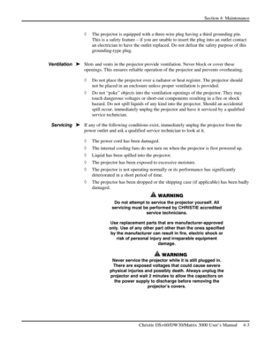 Page 95Section 4: Maintenance  
 
Christie DS+60/DW30/Matrix 3000 User’s Manual     4-3  
◊ The projector is equipped with a three-wire plug having a third grounding pin. 
This is a safety feature – if you are unable to insert the plug into an outlet contact 
an electrician to have the outlet replaced. Do not defeat the safety purpose of this 
grounding-type plug.  
 
Slots and vents in the projector provide ventilation. Never block or cover these 
openings. This ensures reliable operation of the projector and...