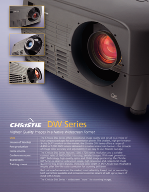 Page 1DW Series
Highest Quality Images in a Native Widescreen Format
The Christie DW Series offers exceptional image quality and detail in a choice of 
four compact packages for pure presentation power. The smallest, highperformance
3chip DLPTMproduct on the market, the Christie DW Series offers a range of 
4,400 to 7,000 ANSI lumens delivered in a native widescreen format – the pinnacle
of image color accuracy and adjustability in an easy to use, flexible package.  
The Christie DW Series features 1280 x 720...
