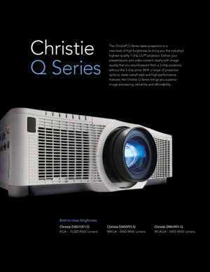 Page 2The Christie® Q Series takes projectors to a 
new level of high-brightness to bring you the industry’s 
highest-quality 1-chip DLP
® projector. Deliver your 
presentations and video content clearly with image 
quality that you would expect from a 3-chip projector, 
without the 3-chip price. With a range of projection 
options, sleek overall style and high-performance 
features, the Christie Q Series brings you superior 
image processing, versatility and affordability. 
Best-in-class brightness
Christie...