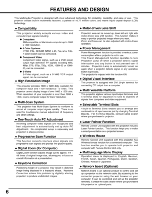 Page 66
FEATURES AND DESIGN
This Multimedia Projector is designed with most advanced technology for portability, durability, and ease of use.  This
projector utilizes built-in multimedia features, a palette of 16.77 million colors, and matrix liquid crystal display (LCD)
technology.
Compatibility
This projector widely accepts various video and
computer input signals including;
Computers
IBM-compatible or Macintosh computer up to 1600
x 1200 resolution.
6 Color Systems
NTSC, PAL, SECAM, NTSC 4.43, PAL-M or...