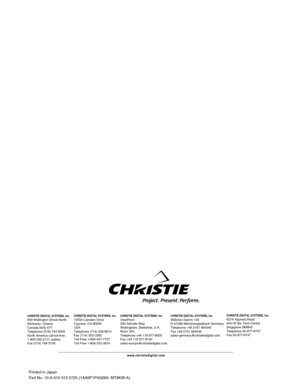 Page 56Printed in Japan
Part No. 10-A 610 312 5725 (1AA6P1P4028A- MT8KW-A)
CHRISTIE DIGITAL SYSTEMS, Inc.809 Wellington Street North
Kitchener, Ontario
Canada N2G 4Y7
Telephone (519) 744-8005
North America call toll-free
1-800-265-2171 (sales)
Fax (519) 749-3136CHRISTIE DIGITAL SYSTEMS, Inc.10550 Camden Drive
Cypress, CA 90630
USA
Telephone (714) 236-8610
Fax (714) 503-3385
Toll Free 1-800-407-7727
Toll Free 1-800-333-3816CHRISTIE DIGITAL SYSTEMS, Inc.ViewPoint
200 Ashville Way
Wokingham, Berkshire, U.K.
RG41...