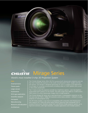 Page 1The Christie Mirage Series offers the first purpose-built stereoscopic projectors and arethe most installed 3D projectors in the world. Including both SXGA+models and new
HD versions, the Mirage is designed specifically for use in a variety of 3D applications for all types of immersive environments including cubes or CAVE systems and curvedor flat screen powerwalls. 
The S
+Series 3-chip 3D projectors provide four brightness options – and, the brightest
active-stereo DLP®product on the market. The series...