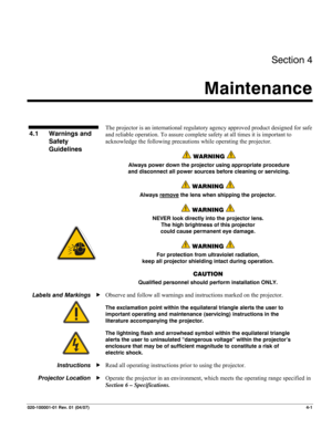 Page 104Section 4 
Maintenance  
 
020-100001-01 Rev. 01 (04/07)  4-1 
 
 
The projector is an international regulatory agency approved product designed for safe 
and reliable operation. To assure complete safety at all times it is important to 
acknowledge the following precautions while operating the projector.  
 WARNING  
Always power down the projector using appropriate procedure 
and disconnect all power sources before cleaning or servicing. 
 WARNING  
Always remove the lens when shipping the projector....