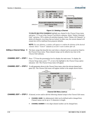 Page 47Section 3: Operation  
3-18 020-100001-01 Rev. 01 (04/07) 
 
Figure 3.5. Deleting a Channel 
TO DELETE MULTIPLE CHANNELS highlight any channel in the Channel Setup menu 
and press 
Func to go to the Channel Copy/Delete submenu. Select “Delete Unlocked 
Only” and press 
 to delete all unlocked channels. Select “Delete All Channels” to 
delete all channels, even those that are locked. In either case, the current channel will 
remain but will be redefined from projector defaults. 
NOTE: For any deletion, a...