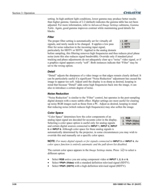 Page 55Section 3: Operation  
3-26 020-100001-01 Rev. 01 (04/07) 
setting. In high ambient light conditions, lower gamma may produce better results 
than higher gamma. Gamma of 2.2 (default) indicates the gamma table has not been 
adjusted. For more information, refer to Advanced Image Settings submenu, Gamma 
Table. Again, good gamma improves contrast while maintaining good details for 
blacks. 
Filter 
The proper filter setting is automatically set for virtually all 
signals, and rarely needs to be changed....